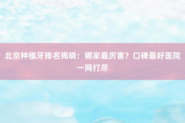 北京种植牙排名揭晓：哪家最厉害？口碑最好医院一网打尽