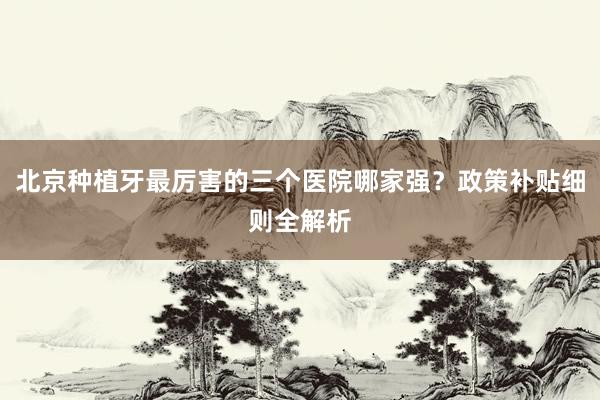 北京种植牙最厉害的三个医院哪家强？政策补贴细则全解析