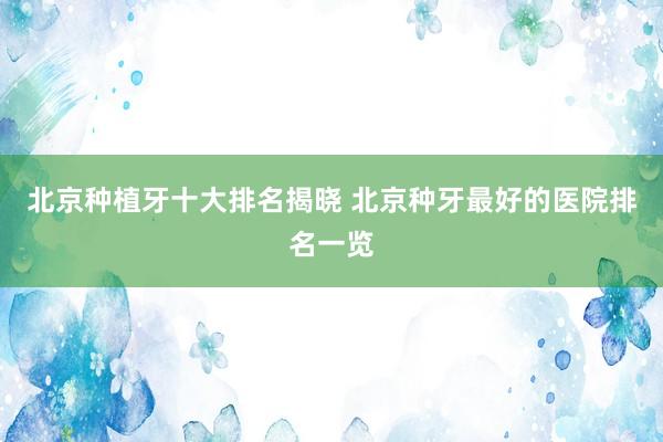 北京种植牙十大排名揭晓 北京种牙最好的医院排名一览