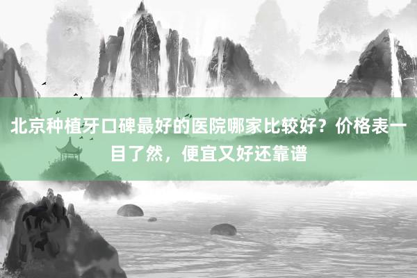 北京种植牙口碑最好的医院哪家比较好？价格表一目了然，便宜又好还靠谱