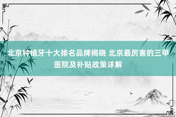 北京种植牙十大排名品牌揭晓 北京最厉害的三甲医院及补贴政策详解