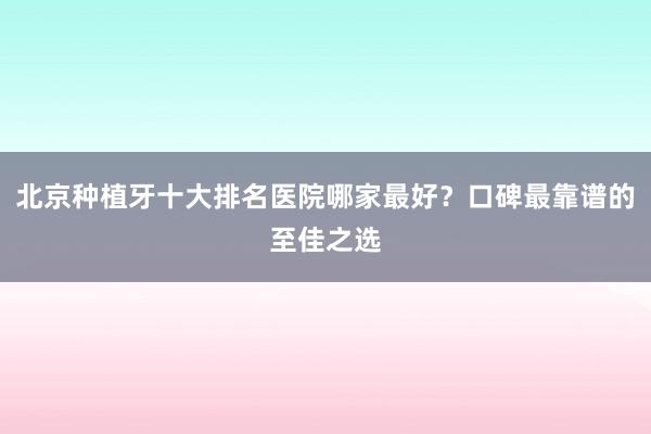 北京种植牙十大排名医院哪家最好？口碑最靠谱的至佳之选