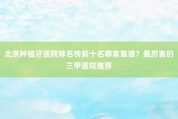 北京种植牙医院排名榜前十名哪家靠谱？最厉害的三甲医院推荐
