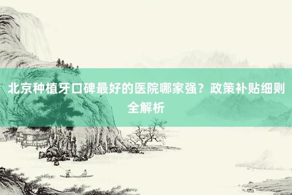 北京种植牙口碑最好的医院哪家强？政策补贴细则全解析