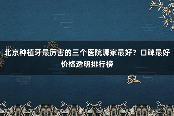 北京种植牙最厉害的三个医院哪家最好？口碑最好价格透明排行榜