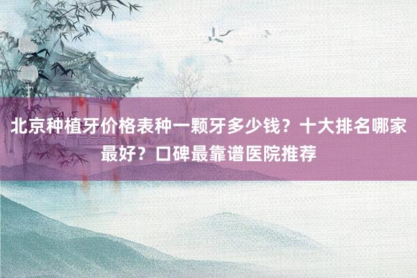 北京种植牙价格表种一颗牙多少钱？十大排名哪家最好？口碑最靠谱医院推荐