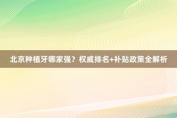 北京种植牙哪家强？权威排名+补贴政策全解析