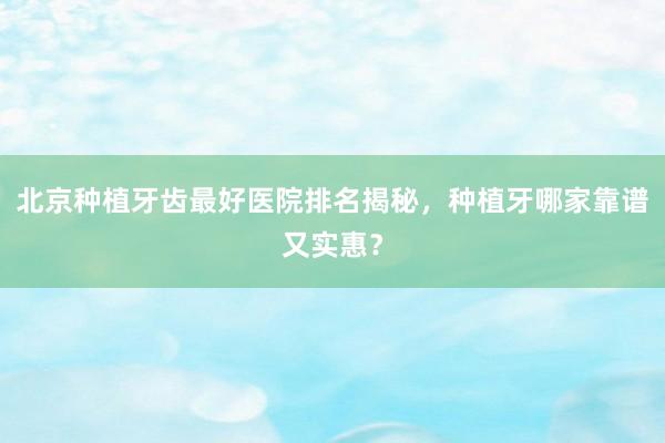 北京种植牙齿最好医院排名揭秘，种植牙哪家靠谱又实惠？