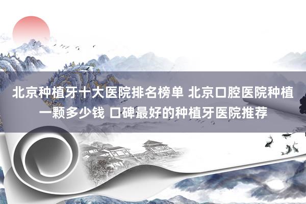 北京种植牙十大医院排名榜单 北京口腔医院种植一颗多少钱 口碑最好的种植牙医院推荐