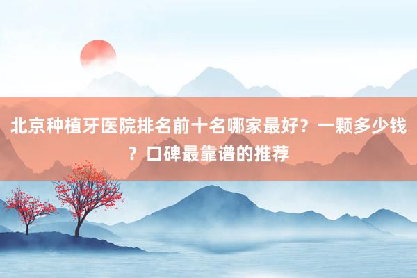 北京种植牙医院排名前十名哪家最好？一颗多少钱？口碑最靠谱的推荐
