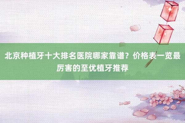 北京种植牙十大排名医院哪家靠谱？价格表一览最厉害的至优植牙推荐