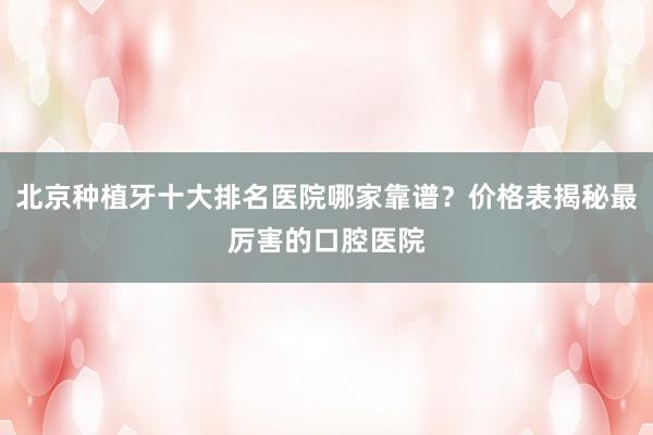 北京种植牙十大排名医院哪家靠谱？价格表揭秘最厉害的口腔医院