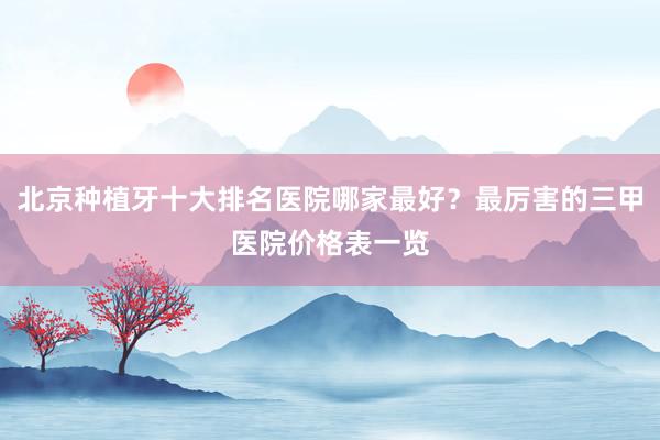 北京种植牙十大排名医院哪家最好？最厉害的三甲医院价格表一览
