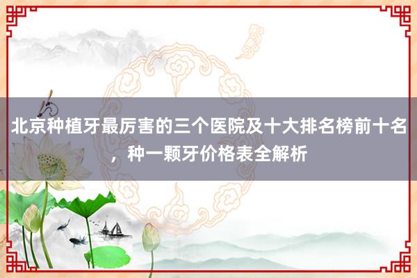 北京种植牙最厉害的三个医院及十大排名榜前十名，种一颗牙价格表全解析