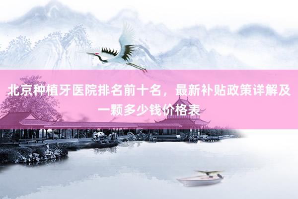北京种植牙医院排名前十名，最新补贴政策详解及一颗多少钱价格表