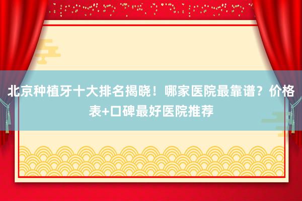 北京种植牙十大排名揭晓！哪家医院最靠谱？价格表+口碑最好医院推荐