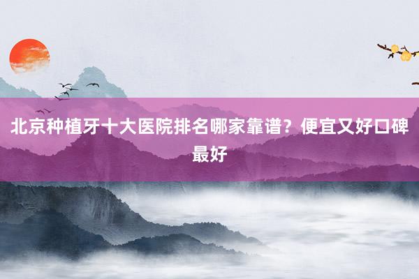 北京种植牙十大医院排名哪家靠谱？便宜又好口碑最好