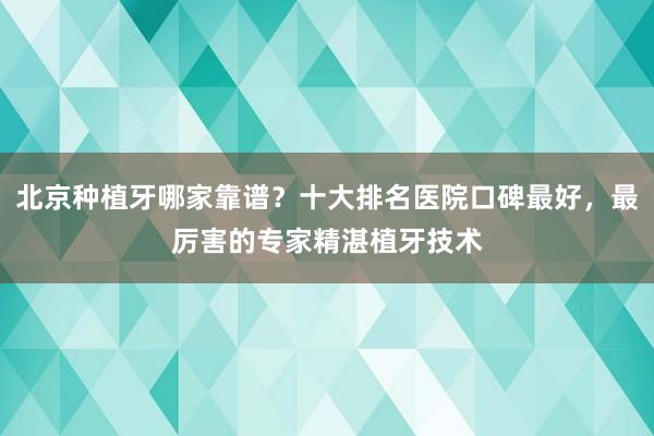 北京种植牙哪家靠谱？十大排名医院口碑最好，最厉害的专家精湛植牙技术