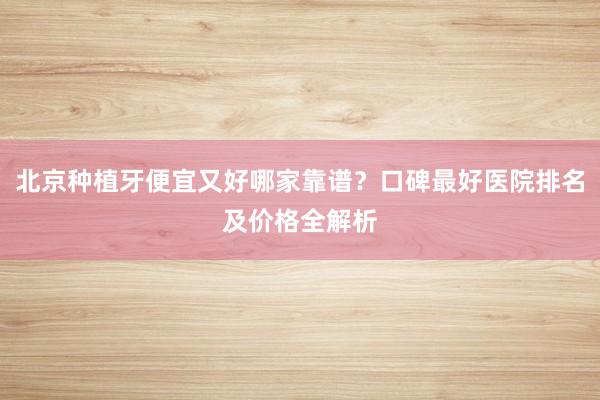 北京种植牙便宜又好哪家靠谱？口碑最好医院排名及价格全解析
