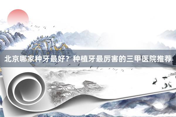 北京哪家种牙最好？种植牙最厉害的三甲医院推荐