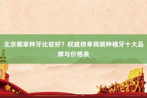 北京哪家种牙比较好？权威榜单揭晓种植牙十大品牌与价格表