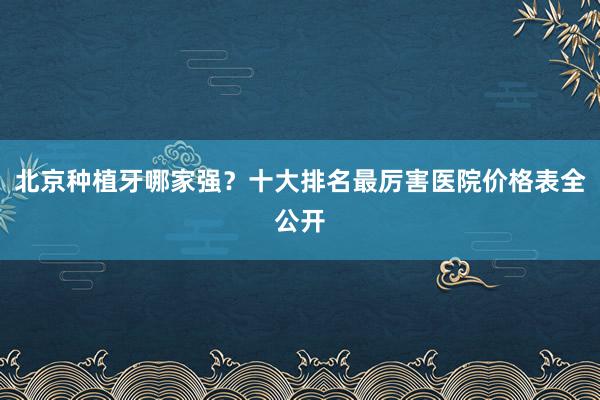 北京种植牙哪家强？十大排名最厉害医院价格表全公开
