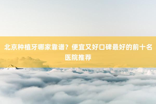 北京种植牙哪家靠谱？便宜又好口碑最好的前十名医院推荐