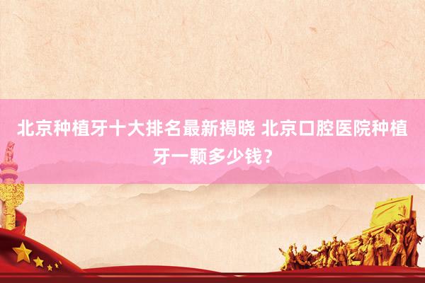 北京种植牙十大排名最新揭晓 北京口腔医院种植牙一颗多少钱？