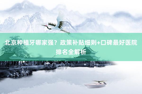 北京种植牙哪家强？政策补贴细则+口碑最好医院排名全解析