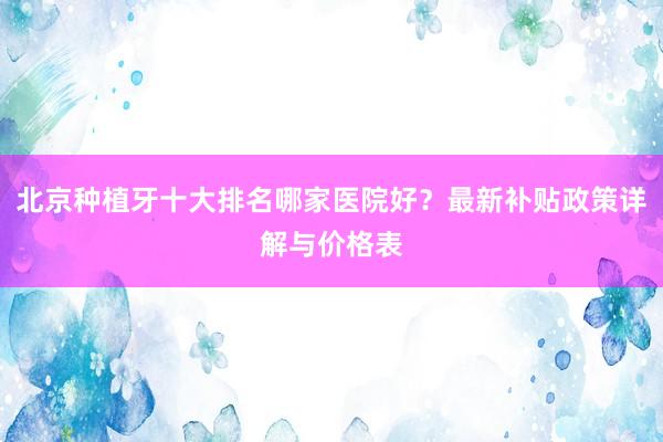北京种植牙十大排名哪家医院好？最新补贴政策详解与价格表