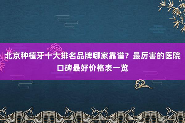 北京种植牙十大排名品牌哪家靠谱？最厉害的医院口碑最好价格表一览