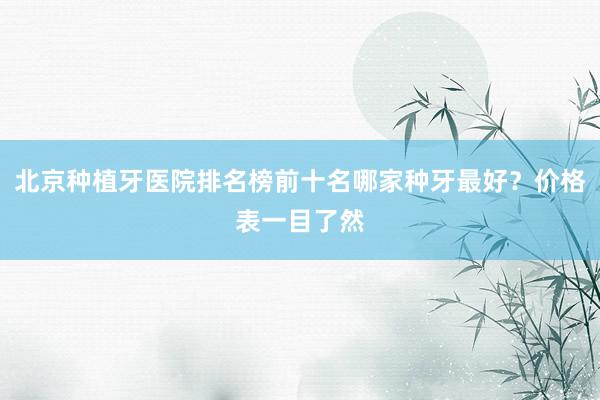 北京种植牙医院排名榜前十名哪家种牙最好？价格表一目了然