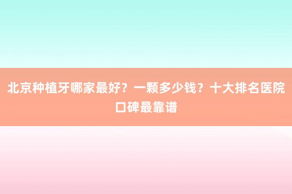 北京种植牙哪家最好？一颗多少钱？十大排名医院口碑最靠谱