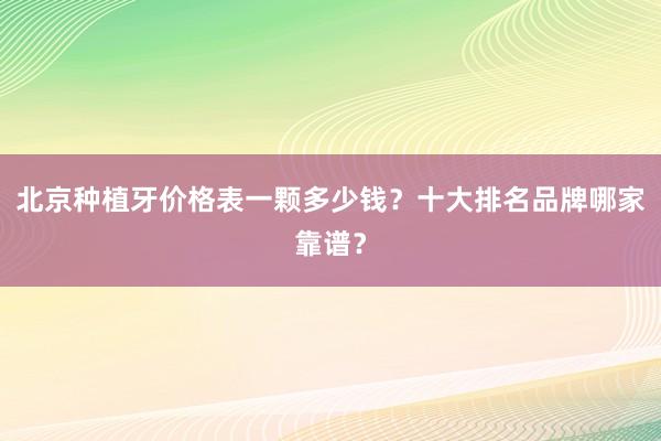 北京种植牙价格表一颗多少钱？十大排名品牌哪家靠谱？