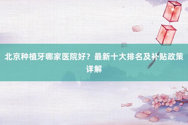 北京种植牙哪家医院好？最新十大排名及补贴政策详解
