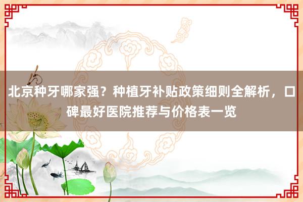 北京种牙哪家强？种植牙补贴政策细则全解析，口碑最好医院推荐与价格表一览