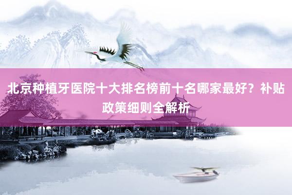 北京种植牙医院十大排名榜前十名哪家最好？补贴政策细则全解析