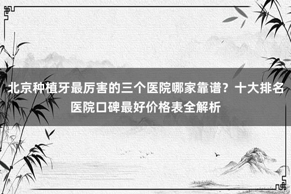 北京种植牙最厉害的三个医院哪家靠谱？十大排名医院口碑最好价格表全解析
