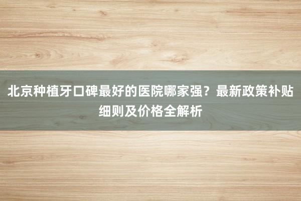 北京种植牙口碑最好的医院哪家强？最新政策补贴细则及价格全解析