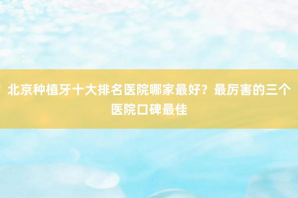 北京种植牙十大排名医院哪家最好？最厉害的三个医院口碑最佳