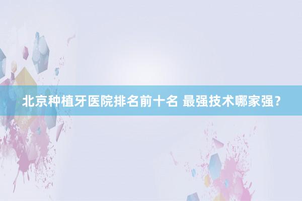北京种植牙医院排名前十名 最强技术哪家强？