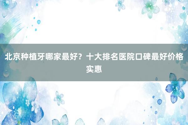 北京种植牙哪家最好？十大排名医院口碑最好价格实惠