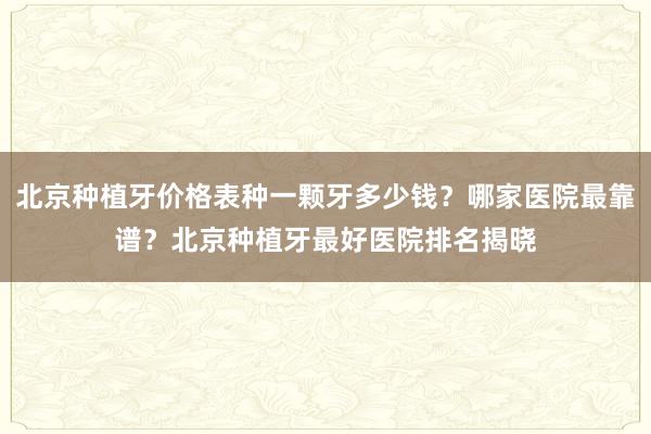 北京种植牙价格表种一颗牙多少钱？哪家医院最靠谱？北京种植牙最好医院排名揭晓
