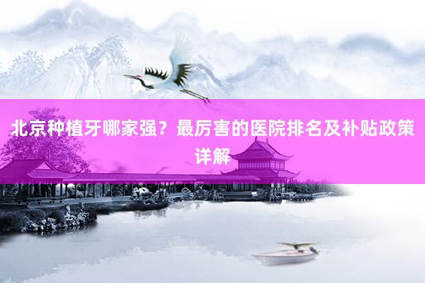 北京种植牙哪家强？最厉害的医院排名及补贴政策详解