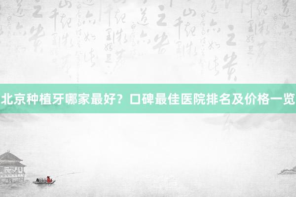北京种植牙哪家最好？口碑最佳医院排名及价格一览