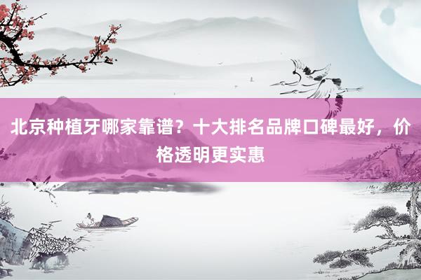 北京种植牙哪家靠谱？十大排名品牌口碑最好，价格透明更实惠