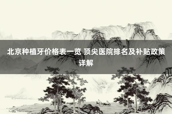 北京种植牙价格表一览 顶尖医院排名及补贴政策详解