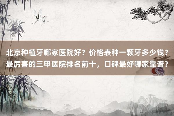 北京种植牙哪家医院好？价格表种一颗牙多少钱？最厉害的三甲医院排名前十，口碑最好哪家靠谱？