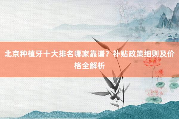 北京种植牙十大排名哪家靠谱？补贴政策细则及价格全解析