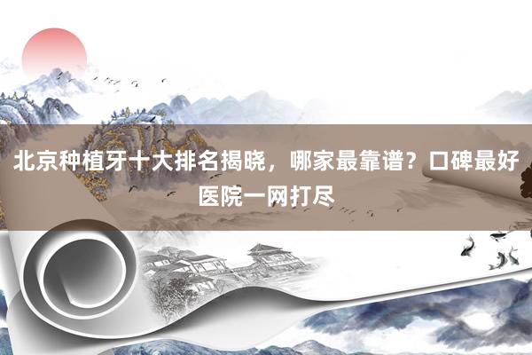 北京种植牙十大排名揭晓，哪家最靠谱？口碑最好医院一网打尽